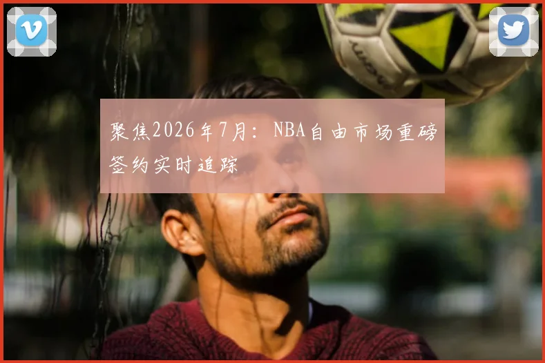 聚焦2026年7月:NBA自由市场重磅签约实时追踪