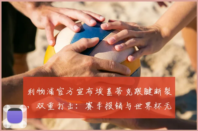 利物浦官方宣布埃基蒂克跟腱断裂，双重打击：赛季报销与世界杯无缘