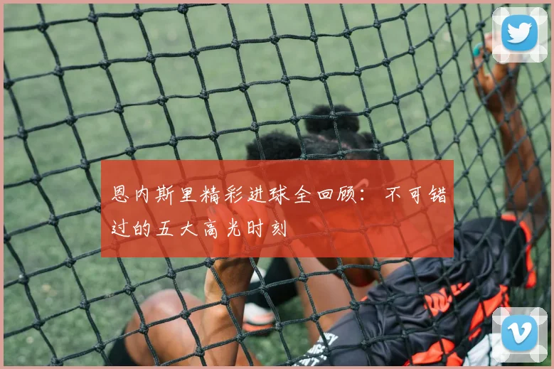 恩内斯里精彩进球全回顾:不可错过的五大高光时刻