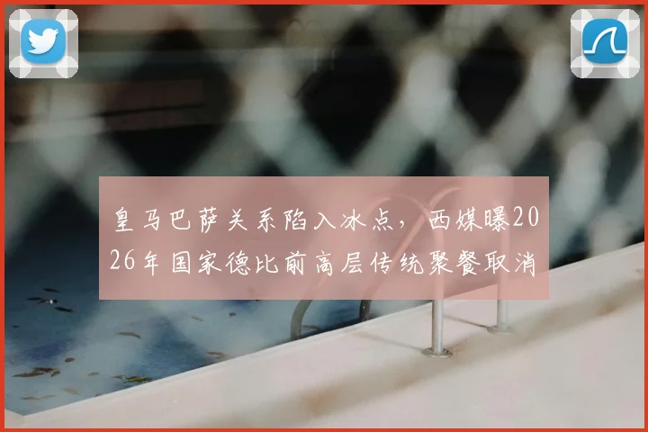 皇马巴萨关系陷入冰点,西媒曝2026年国家德比前高层传统聚餐取消,矛盾现状深度解析
