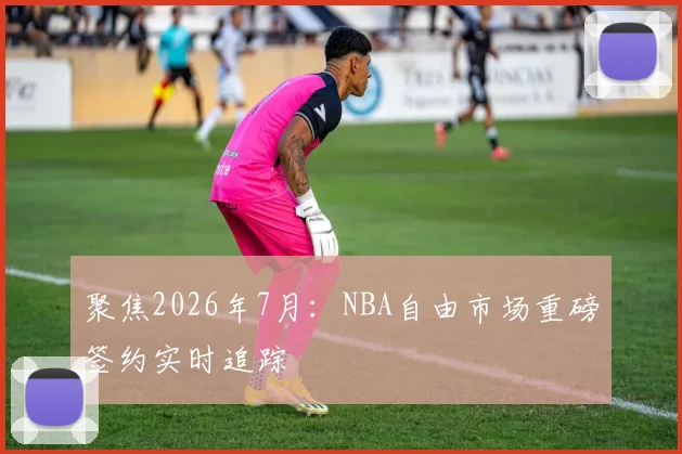 聚焦2026年7月:NBA自由市场重磅签约实时追踪